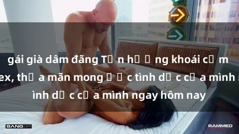 gái già dâm đãng Tận hưởng khoái cảm với gái xinh sex, thỏa mãn mong ước tình dục của mình ngay hôm nay