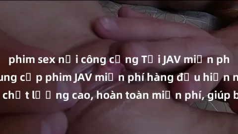 phim sex nơi công cộng Tải JAV miễn phí: Các trang web cung cấp phim JAV miễn phí hàng đầu hiện nay. Các tác phẩm chất lượng cao, hoàn toàn miễn phí, giúp bạn thỏa mãn niềm đam mê mà không tốn kém.