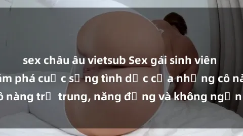 sex châu âu vietsub Sex gái sinh viên hot nhất: Cùng khám phá cuộc sống tình dục của những cô nàng trẻ trung, năng động và không ngần ngại thử nghiệm!