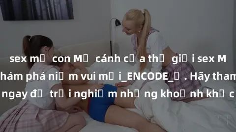 sex mẹ con Mở cánh cửa thế giới sex MILF Việt Nam để khám phá niềm vui mới_ENCODE_. Hãy tham gia ngay để trải nghiệm những khoảnh khắc đầy kích thích và đam mê.