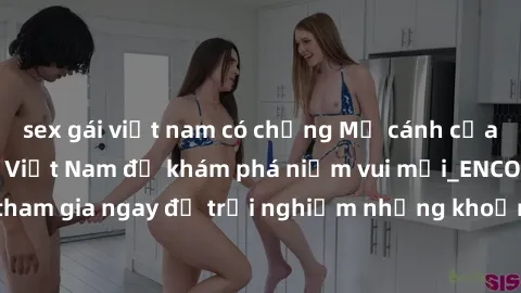 sex gái việt nam có chồng Mở cánh cửa thế giới sex MILF Việt Nam để khám phá niềm vui mới_ENCODE_. Hãy tham gia ngay để trải nghiệm những khoảnh khắc đầy kích thích và đam mê.