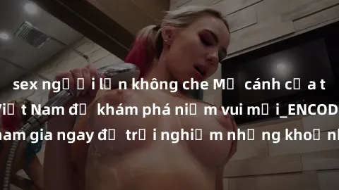 sex người lớn không che Mở cánh cửa thế giới sex MILF Việt Nam để khám phá niềm vui mới_ENCODE_. Hãy tham gia ngay để trải nghiệm những khoảnh khắc đầy kích thích và đam mê.