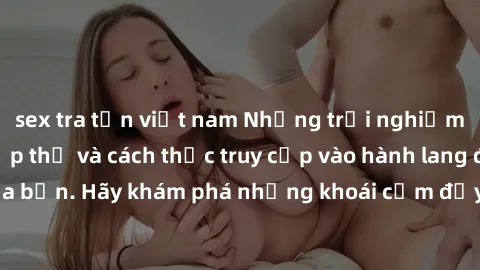 sex tra tấn việt nam Những trải nghiệm mới lạ với sex tập thể và cách thức truy cập vào hành lang đam mê của bạn. Hãy khám phá những khoái cảm đầy kích thích với tập thể hấp dẫn!