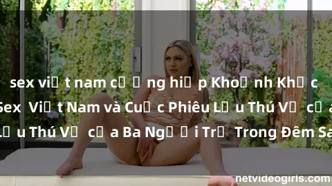 sex việt nam cưỡng hiếp Khoảnh Khắc Đầy Kịch Tính: Sex  Việt Nam và Cuộc Phiêu Lưu Thú Vị của Ba Người Trẻ Trong Đêm Say Đắm