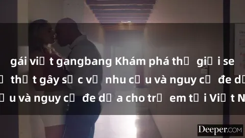 gái việt gangbang Khám phá thế giới sex loli Việt Nam: Sự thật gây sốc về nhu cầu và nguy cơ đe dọa cho trẻ em tại Việt Nam
