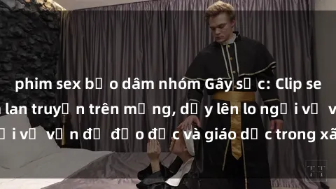 phim sex bạo dâm nhóm Gây sốc: Clip sex mẹ con Việt Nam lan truyền trên mạng, dấy lên lo ngại về vấn đề đạo đức và giáo dục trong xã hội hiện nay.