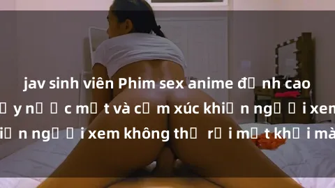jav sinh viên Phim sex anime đỉnh cao: Những tác phẩm đầy nước mắt và cảm xúc khiến người xem không thể rời mắt khỏi màn hình