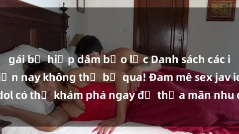 gái bị hiếp dâm bạo lực Danh sách các idol JAV hot nhất hiện nay không thể bỏ qua! Đam mê sex jav idol có thể khám phá ngay để thỏa mãn nhu cầu giải trí của mình!