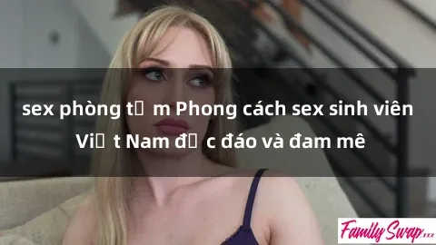 sex phòng tắm Phong cách sex sinh viên Việt Nam độc đáo và đam mê